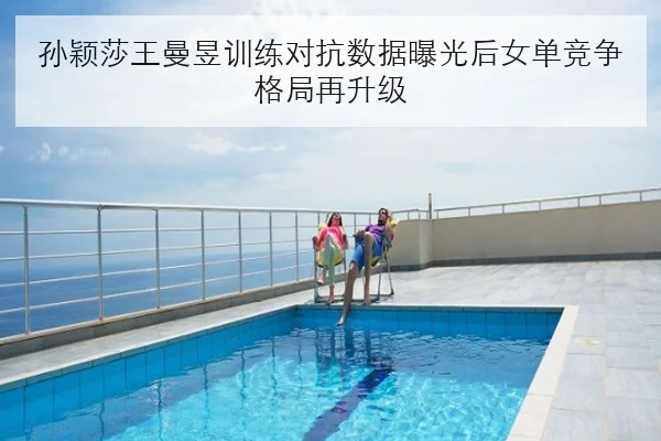 孙颖莎王曼昱训练对抗数据曝光后女单竞争格局再升级